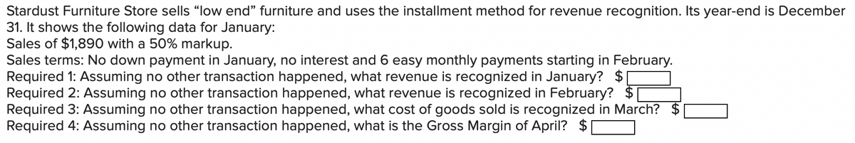Stardust Furniture Store sells "low end" furniture and uses the installment method for revenue recognition. Its year-end is December
31. It shows the following data for January:
Sales of $1,890 with a 50% markup.
Sales terms: No down payment in January, no interest and 6 easy monthly payments starting in February.
Required 1: Assuming no other transaction happened, what revenue is recognized in January? $
Required 2: Assuming no other transaction happened, what revenue is recognized in February? $
Required 3: Assuming no other transaction happened, what cost of goods sold is recognized in March? $
Required 4: Assuming no other transaction happened, what is the Gross Margin of April? $