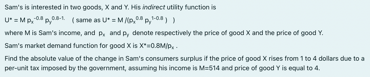 Sam's is interested in two goods, X and Y. His indirect utility function is
1-0.8
( same as U* = M/(px0.8 Py ) )
U* = Mpx -0.8 0.8-1.
py
where M is Sam's income, and px and py denote respectively the price of good X and the price of good Y.
Sam's market demand function for good X is X*=0.8M/px.
Find the absolute value of the change in Sam's consumers surplus if the price of good X rises from 1 to 4 dollars due to a
per-unit tax imposed by the government, assuming his income is M=514 and price of good Y is equal to 4.