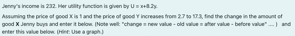 Jenny's income is 232. Her utility function is given by U = x+8.2y.
Assuming the price of good X is 1 and the price of good Y increases from 2.7 to 17.3, find the change in the amount of
good X Jenny buys and enter it below. (Note well: "change = new value - old value = after value - before value" ....) and
enter this value below. (Hint: Use a graph.)