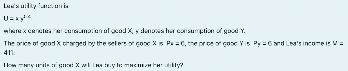 Lea's utility function is
U = x y0.4
where x denotes her consumption of good X, y denotes her consumption of good Y.
The price of good X charged by the sellers of good X is Px = 6, the price of good Y is Py = 6 and Lea's income is M =
411.
How many units of good X will Lea buy to maximize her utility?