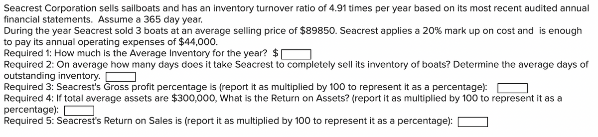 Seacrest Corporation sells sailboats and has an inventory turnover ratio of 4.91 times per year based on its most recent audited annual
financial statements. Assume a 365 day year.
During the year Seacrest sold 3 boats at an average selling price of $89850. Seacrest applies a 20% mark up on cost and is enough
to pay its annual operating expenses of $44,000.
Required 1: How much is the Average Inventory for the year? $
Required 2: On average how many days does it take Seacrest to completely sell its inventory of boats? Determine the average days of
outstanding inventory.
Required 3: Seacrest's Gross profit percentage is (report it as multiplied by 100 to represent it as a percentage):
Required 4: If total average assets are $300,000, What is the Return on Assets? (report it as multiplied by 100 to represent it as a
percentage):
Required 5: Seacrest's Return on Sales is (report it as multiplied by 100 to represent it as a percentage):