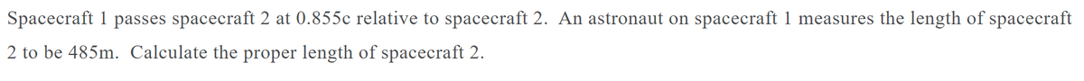 Spacecraft 1 passes spacecraft 2 at 0.855c relative to spacecraft 2. An astronaut on spacecraft 1 measures the length of spacecraft
2 to be 485m. Calculate the proper length of spacecraft 2.
