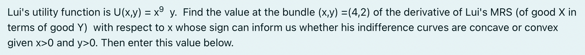Lui's utility function is U(x,y) = x9 y. Find the value at the bundle (x,y) =(4,2) of the derivative of Lui's MRS (of good X in
terms of good Y) with respect to x whose sign can inform us whether his indifference curves are concave or convex
given x>0 and y>0. Then enter this value below.