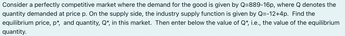 Consider a perfectly competitive market where the demand for the good is given by Q=889-16p, where Q denotes the
quantity demanded at price p. On the supply side, the industry supply function is given by Q=-12+4p. Find the
equilibrium price, p*, and quantity, Q*, in this market. Then enter below the value of Q*, i.e., the value of the equilibrium
quantity.