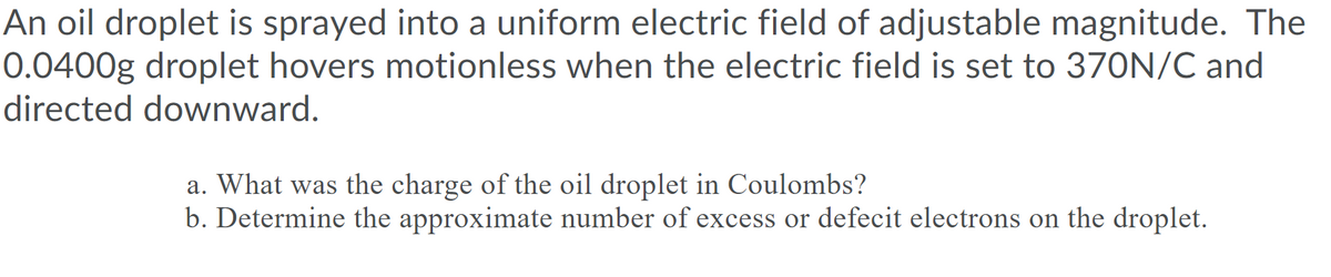 An oil droplet is sprayed into a uniform electric field of adjustable magnitude. The
0.0400g droplet hovers motionless when the electric field is set to 370N/C and
directed downward.
a. What was the charge of the oil droplet in Coulombs?
b. Determine the approximate number of excess or defecit electrons on the droplet.
