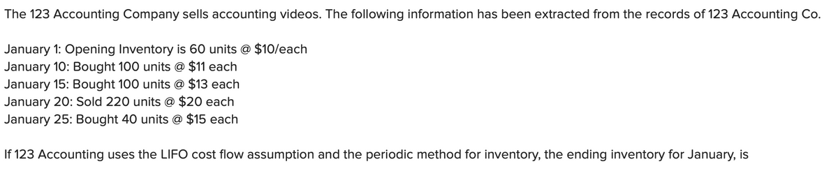 The 123 Accounting Company sells accounting videos. The following information has been extracted from the records of 123 Accounting Co.
January 1: Opening Inventory is 60 units @ $10/each
January 10: Bought 100 units @ $11 each
January 15: Bought 100 units @ $13 each
January 20: Sold 220 units @ $20 each
January 25: Bought 40 units @ $15 each
If 123 Accounting uses the LIFO cost flow assumption and the periodic method for inventory, the ending inventory for January, is