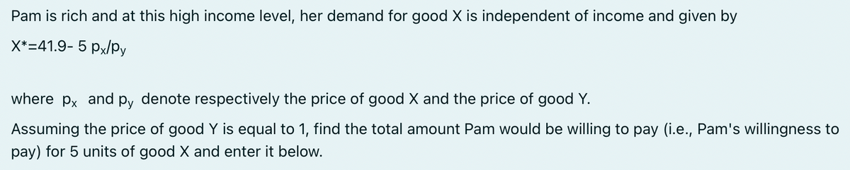 Pam is rich and at this high income level, her demand for good X is independent of income and given by
X*=41.9- 5 px/Py
where px and py denote respectively the price of good X and the price of good Y.
Assuming the price of good Y is equal to 1, find the total amount Pam would be willing to pay (i.e., Pam's willingness to
pay) for 5 units of good X and enter it below.