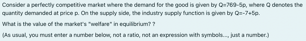 Consider a perfectly competitive market where the demand for the good is given by Q-769-5p, where Q denotes the
quantity demanded at price p. On the supply side, the industry supply function is given by Q=-7+5p.
What is the value of the market's "welfare" in equilibrium? ?
(As usual, you must enter a number below, not a ratio, not an expression with symbols..., just a number.)