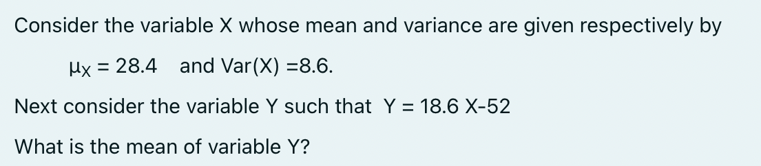 Consider the variable X whose mean and variance are given respectively by
μx = 28.4 and Var(X) =8.6.
Next consider the variable Y such that Y = 18.6 X-52
What is the mean of variable Y?