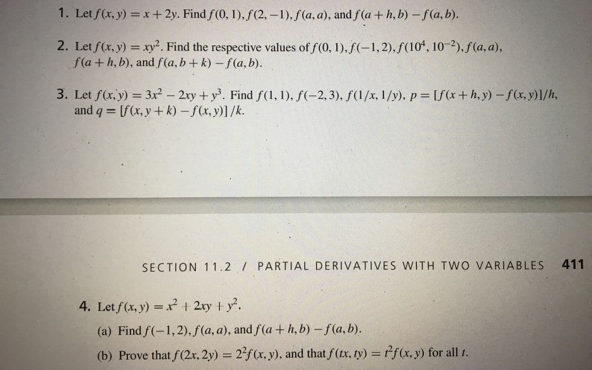 1. Let f(x, y) =x+2y. Find f(0, 1), f (2, –1), f(a, a), and f(a + h, b) – f(a, b).
2. Let f(x, y) = xy². Find the respective values of f (0, 1), f(-1,2), f(104, 10-2), f (a, a),
f(a+h, b), and f(a, b+ k) – f (a, b).
%3D
3. Let f(x, y) = 3x² – 2xy+ y. Find f(1, 1), f(-2, 3), ƒ(1/x, 1/y), p = [f(x+h,y) – f(x, y)]/h,
and q = [f(x, y + k) – f(x, y)]/k.
%3D
SECTION 11.2 / PARTIAL DERIVATIVES WITH TWO VARIABLES
411
4. Let f(x, y) = x² + 2xy + y².
(a) Find f(-1,2), f(a, a), and f (a + h, b) – f(a, b).
(b) Prove that f(2x, 2y) = 2f(x, y), and that f(tx, ty) = tf(x, y) for all t.
