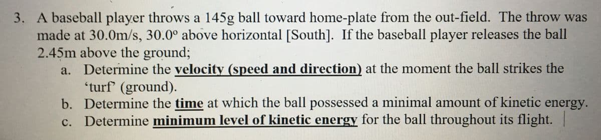 3. A baseball player throws a 145g ball toward home-plate from the out-field. The throw was
made at 30.0m/s, 30.0° above horizontal [South]. If the baseball player releases the ball
2.45m above the ground;
a. Determine the velocity (speed and direction) at the moment the ball strikes the
'turf (ground).
b. Determine the time at which the ball possessed a minimal amount of kinetic
c. Determine minimum level of kinetic energy for the ball throughout its flight. |
energy.
