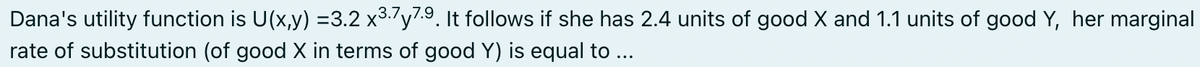 Dana's utility function is U(x,y) =3.2 x3.7y7.9. It follows if she has 2.4 units of good X and 1.1 units of good Y, her marginal
rate of substitution (of good X in terms of good Y) is equal to ...