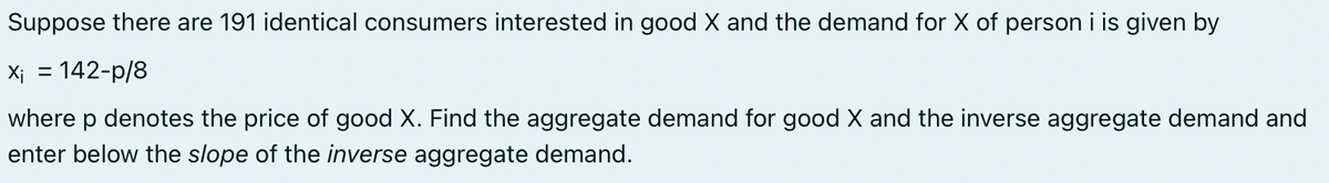 Suppose there are 191 identical consumers interested in good X and the demand for X of person i is given by
x₁ = 142-p/8
where p denotes the price of good X. Find the aggregate demand for good X and the inverse aggregate demand and
enter below the slope of the inverse aggregate demand.