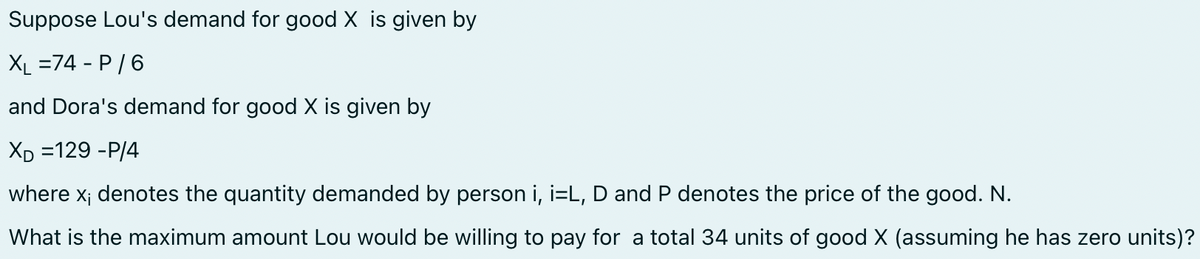 Suppose Lou's demand for good X is given by
XL =74 - P/6
and Dora's demand for good X is given by
XD =129 -P/4
where x; denotes the quantity demanded by person i, i=L, D and P denotes the price of the good. N.
What is the maximum amount Lou would be willing to pay for a total 34 units of good X (assuming he has zero units)?