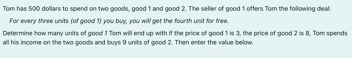 Tom has 500 dollars to spend on two goods, good 1 and good 2. The seller of good 1 offers Tom the following deal:
For every three units (of good 1) you buy, you will get the fourth unit for free.
Determine how many units of good 1 Tom will end up with if the price of good 1 is 3, the price of good 2 is 8, Tom spends
all his income on the two goods and buys 9 units of good 2. Then enter the value below.