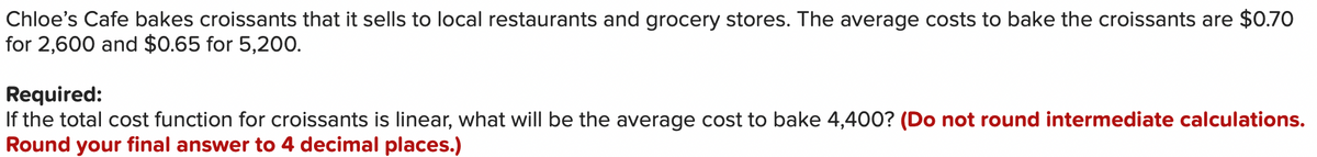 Chloe's Cafe bakes croissants that it sells to local restaurants and grocery stores. The average costs to bake the croissants are $0.70
for 2,600 and $0.65 for 5,200.
Required:
If the total cost function for croissants is linear, what will be the average cost to bake 4,400? (Do not round intermediate calculations.
Round your final answer to 4 decimal places.)