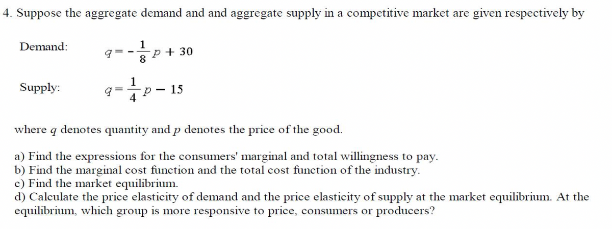 4. Suppose the aggregate demand and and aggregate supply in a competitive market are given respectively by
Demand:
Supply:
1
8
P + 30
P 15
4
-
where q denotes quantity and p denotes the price of the good.
a) Find the expressions for the consumers' marginal and total willingness to pay.
b) Find the marginal cost function and the total cost function of the industry.
c) Find the market equilibrium.
d) Calculate the price elasticity of demand and the price elasticity of supply at the market equilibrium. At the
equilibrium, which group is more responsive to price, consumers or producers?