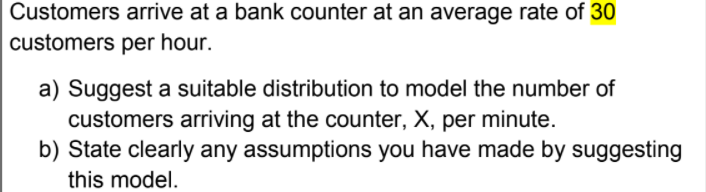 Customers arrive at a bank counter at an average rate of 30
customers per hour.
a) Suggest a suitable distribution to model the number of
customers arriving at the counter, X, per minute.
b) State clearly any assumptions you have made by suggesting
this model.
