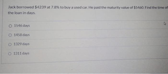 Jack borrowed $4239 at 7.8% to buy a used car. He paid the maturity value of $5460. Find the time of
the loan in days.
O 1546 days
O 1458 days
O 1329 days
O 1311 days