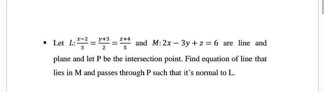 I
Let L:
x-2 y+3 z+4
3
2
-
-
and M: 2x - 3y + z = 6 are line and
5
plane and let P be the intersection point. Find equation of line that
lies in M and passes through P such that it's normal to L.