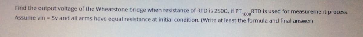 Find the output voltage of the Wheatstone bridge when resistance of RTD is 250Q, if PT,
100RTD is used for measurement process.
Assume vin = 5v and all arms have equal resistance at initial condition. (Write at least the formula and final answer)
