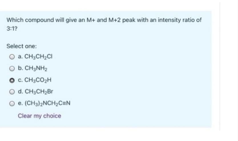 Which compound will give an M+ and M+2 peak with an intensity ratio of
3:1?
Select one:
O a. CH3CH2CI
O b. CH3NH2
O c. CH3CO2H
O d. CH3CH2BR
O e. (CH3)2NCH2C=N
Clear my choice
