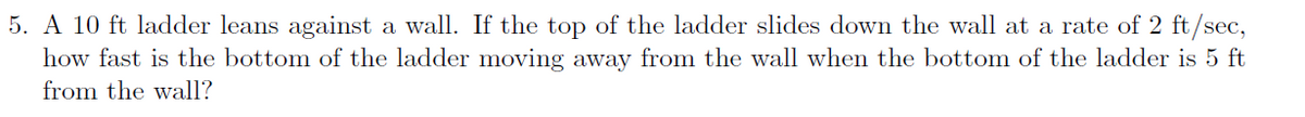 5. A 10 ft ladder leans against a wall. If the top of the ladder slides down the wall at a rate of 2 ft/sec,
how fast is the bottom of the ladder moving away from the wall when the bottom of the ladder is 5 ft
from the wall?
