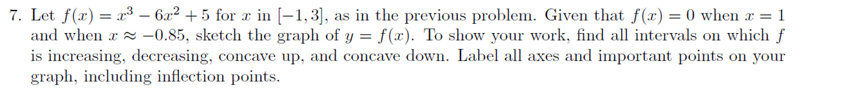 7. Let f(x) = x3 – 6x² + 5 for r in [-1,3],
and when x = -0.85, sketch the graph of y = f(x). To show your work, find all intervals on which f
is increasing, decreasing, concave up, and concave down. Label all axes and important points on your
graph, including inflection points.
as in the previous problem. Given that f(x)= 0 when x = 1
