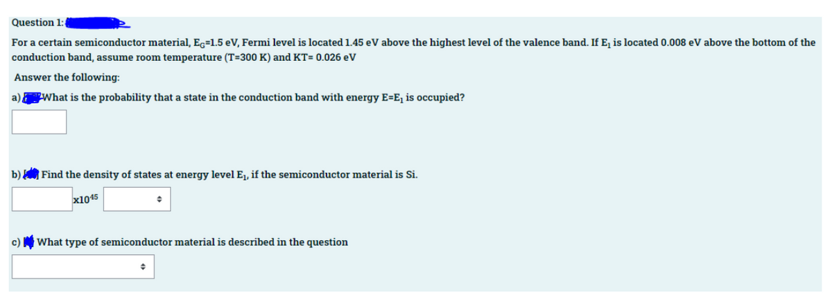 Question 1:
For a certain semiconductor material, Ec=1.5 eV, Fermi level is located 1.45 eV above the highest level of the valence band. If E, is located 0.008 eV above the bottom of the
conduction band, assume room temperature (T=300 K) and KT= 0.026 eV
Answer the following:
a) What is the probability that a state in the conduction band with energy E=E, is occupied?
b) Find the density of states at energy level Ej, if the semiconductor material is Si.
x1045
c)
What type of semiconductor material is described in the question
