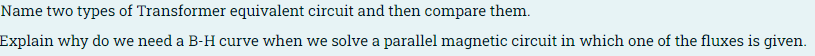 Name two types of Transformer equivalent circuit and then compare them.
Explain why do we need a B-H curve when we solve a parallel magnetic circuit in which one of the fluxes is given.

