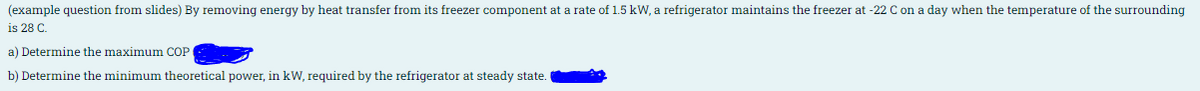 (example question from slides) By removing energy by heat transfer from its freezer component at a rate of 1.5 kW, a refrigerator maintains the freezer at -22 C on a day when the temperature of the surrounding
is 28 C.
a) Determine the maximum COP
b) Determine the minimum theoretical power, in kW, required by the refrigerator at steady state.
