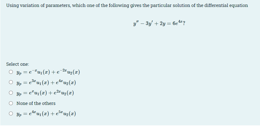 Using variation of parameters, which one of the following gives the particular solution of the differential equation
y" – 3y' + 2y = 6e4?
Select one:
O yp = e"u1(x)+e-2#u2 (x)
O yp = e3u1 (x)+ e4"u2(x)
O yp = e"u1(x)+e2#u2(x)
None of the others
O yp = eu1(x)+e5u2(x)
