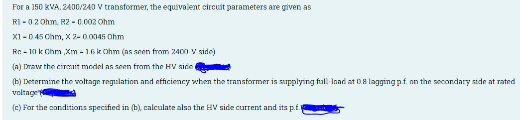 For a 150 kVA, 2400/240 V transformer, the equivalent circuit parameters are given as
R1 = 0.2 Ohm, R2 = 0.002 Ohm
X1 = 0.45 Ohm, X 2= 0.0045 Ohm
Rc = 10 k Ohm ,Xm = 1.6 k Ohm (as seen from 2400-V side)
(a) Draw the circuit model as seen from the HV side
(b) Determine the voltage regulation and efficiency when the transformer is supplying full-load at 0.8 lagging p.f. on the secondary side at rated
voltage
(c) For the conditions specified in (b), calculate also the HV side current and its p.f.
