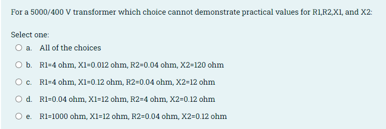 For a 5000/400 V transformer which choice cannot demonstrate practical values for Rl1,R2,X1, and X2:
Select one:
O a. All of the choices
O b. R1=4 ohm, X1=0.012 ohm, R2=0.04 ohm, X2=120 ohm
O c. Rl=4 ohm, X1=0.12 ohm, R2=0.04 ohm, X2=12 ohm
O d. R1=0.04 ohm, X1=12 ohm, R2=4 ohm, X2=0.12 ohm
O e. R1=1000 ohm, X1=12 ohm, R2=0.04 ohm, X2=0.12 ohm
