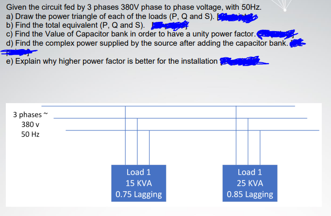 Given the circuit fed by 3 phases 380V phase to phase voltage, with 50HZ.
a) Draw the power triangle of each of the loads (P, Q and S).
b) Find the total equivalent (P, Q and S).
c) Find the Value of Capacitor bank in order to have a unity power factor.
d) Find the complex power supplied by the source after adding the capacitor bank.
e) Explain why higher power factor is better for the installation
3 phases
380 v
50 Hz
Load 1
Load 1
15 KVA
25 KVA
0.75 Lagging
0.85 Lagging
