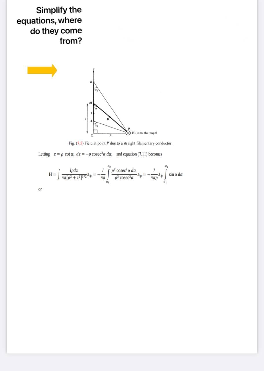 Simplify the
equations, where
do they come
from?
di
R
H (into the page)
Fig. (7.5) Field at point P due to a straight filamentary conductor.
Letting z = p cot a; dz = -p cosec?a da, and equation (7.11) becomes
az
az
p? cosec?a da
Ipdz
H =
47|p² + z?]3/2a = --
sin a da
p3 cosec a
a = --a
4πρ
or
