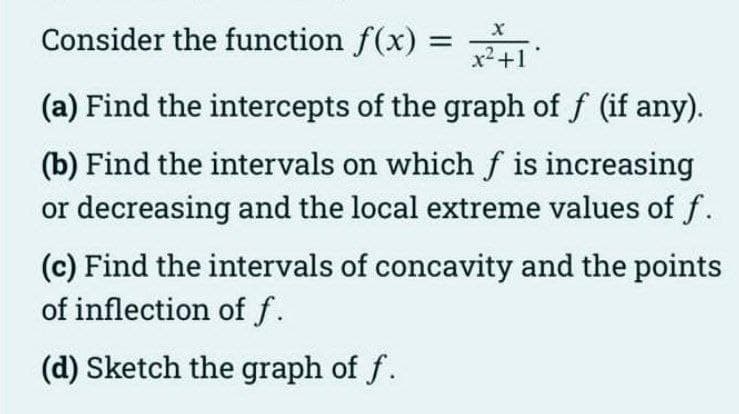 Consider the function f(x):
х
%3D
x2+1
(a) Find the intercepts of the graph of f (if any).
(b) Find the intervals on which f is increasing
or decreasing and the local extreme values of f.
(c) Find the intervals of concavity and the points
of inflection of f.
(d) Sketch the graph of f.
