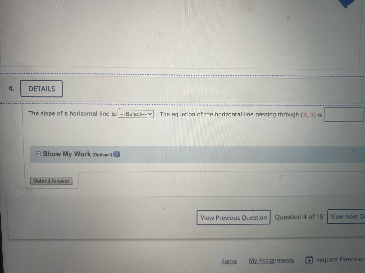 4.
DETAILS
The slope of a horizontal line is --Select--v
The equation of the horizontal line passing through (3, 9) is
O Show My Work (Optional)
Submit Answer
View Previous Question Question 4 of 15
View Next Q
Home
My Assignments
+Request Extension
