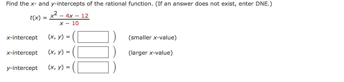 Find the x- and y-intercepts of the rational function. (If an answer does not exist, enter DNE.)
x2 -
- 4x – 12
x - 10
t(x) =
x-intercept
(х, у) %3D
(smaller x-value)
x-intercept
(х, у) 3D
(larger x-value)
y-intercept
(х, у) %3D
