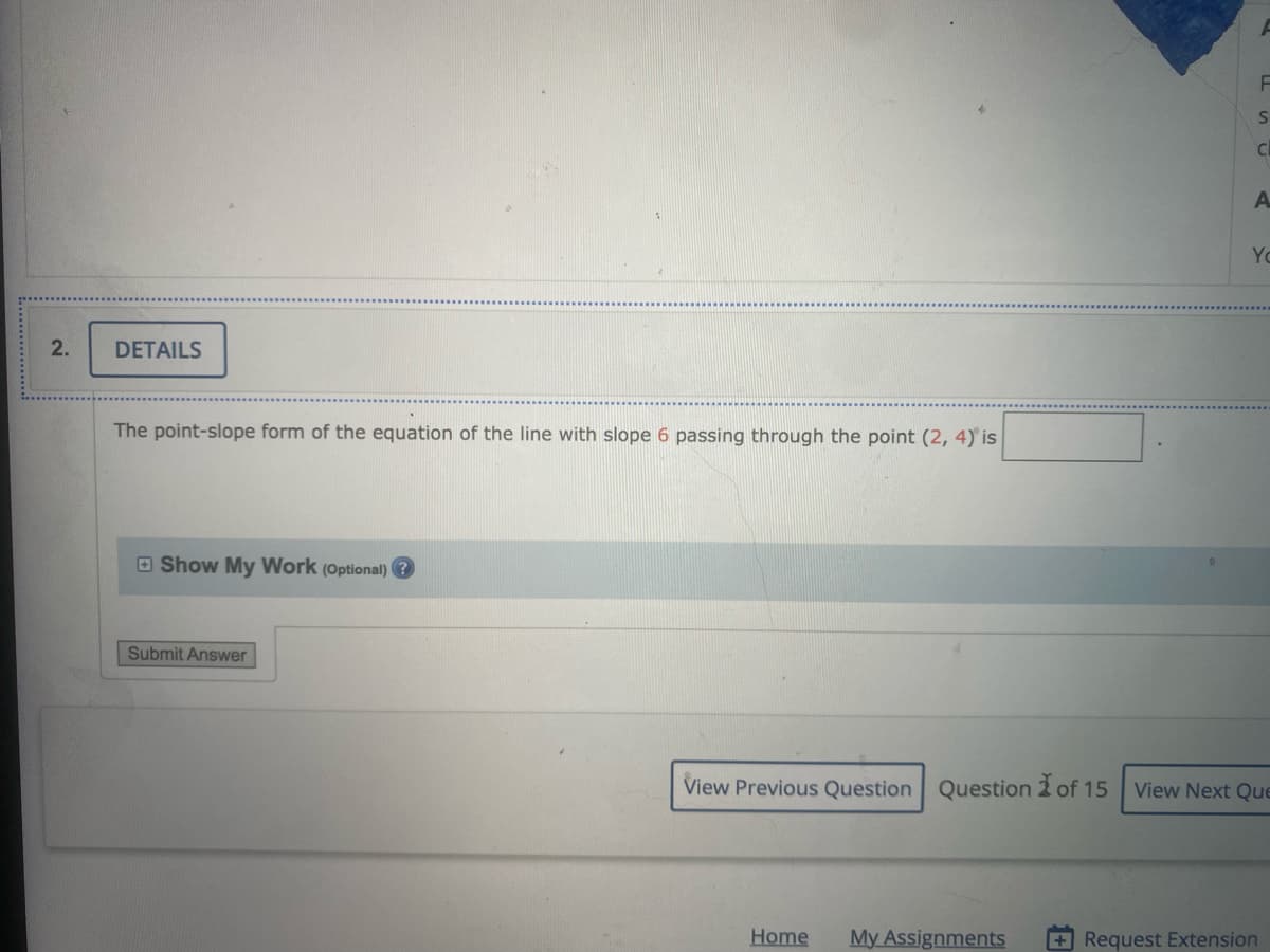 ### Question 2: Details

**Problem Statement:**
The point-slope form of the equation of the line with slope \( 6 \) passing through the point \( (2,4) \) is: `______` .

**Answer Field:**
An empty text box is provided for students to input their answer.

**Optional Feature:**
A "Show My Work (Optional)" button is displayed. Clicking this button allows students to enter detailed steps or reasoning for how they arrived at their answer.

**Navigation:**
- **Submit Answer:** Button to submit the final answer.
- **Navigation Buttons:**
  - **View Previous Question:** To go back to the previous question.
  - **View Next Question:** To proceed to the next question.
- **Current Question Indicator:** Shows that this is Question 2 of 15.

**Additional Navigation Options Available:**
- **Home**
- **My Assignments**
- **Request Extension**

**Explanation of Point-Slope Form:**
The point-slope form of the equation for a line is given by:
\[ y - y_1 = m(x - x_1) \]
where \( (x_1, y_1) \) is the given point on the line and \( m \) is the slope of the line.

In this instance:
- Given point: \( (2, 4) \)
- Slope (\( m \)): 6

Substituting these values into the point-slope form gives:
\[ y - 4 = 6(x - 2) \]