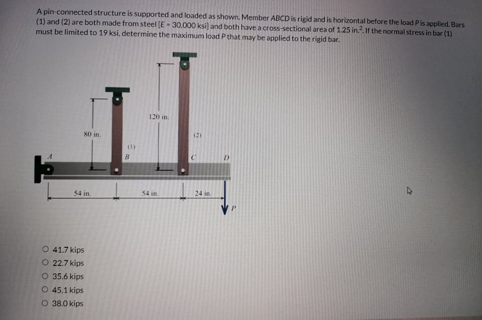 A pin-connected structure is supported and loaded as shown. Member ABCD is rigid and is horizontal before the load Pis applied. Bars
(1) and (2) are both made from steel [E = 30.000 ksi] and both have a cross-sectional area of 1.25 in.. If the normal stress in bar (1)
must be limited to 19 ksi, determine the maximum load P that may be applied to the rigid bar.
%3D
120 in.
80 in.
(2)
(1)
B.
47
54 in.
54 in.
24 in.
O 41.7 kips
O 22.7 kips
O 35.6 kips
O 45.1 kips
O 38.0 kips
