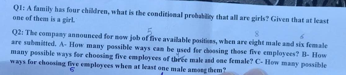 Q1: A family has four children, what is the conditional probability that all are girls? Given that at least
one of them is a girl.
5
8
6
Q2: The company announced for now job of five available positions, when are eight male and six female
are submitted. A- How many possible ways can be used for choosing those five employees? B- How
many possible ways for choosing five employees of three male and one female? C- How many possible
ways for choosing five employees when at least one male among them?
5