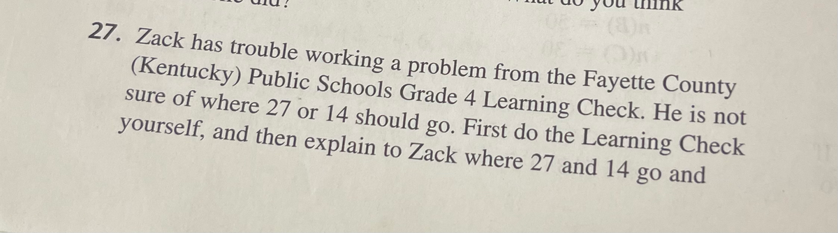 27. Zack has trouble working a problem from the Fayette County
(Kentucky) Public Schools Grade 4 Learning Check. He is not
sure of where 27 or 14 should go. First do the Learning Check
yourself, and then explain to Zack where 27 and 14 go and
