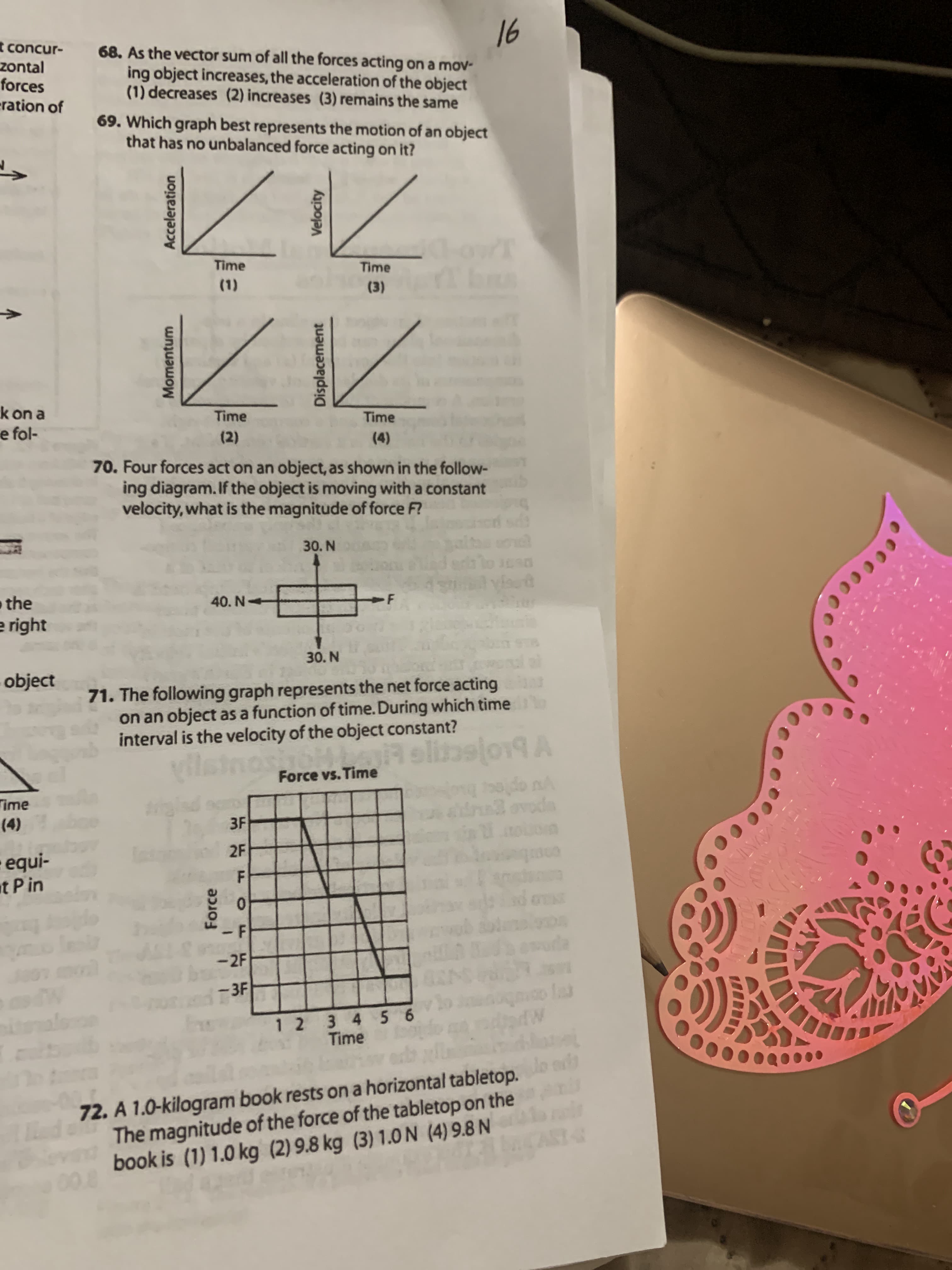 16
68. As the vector sum of all the forces acting on a mov-
ing object increases, the acceleration of the object
(1) decreases (2) increases (3) remains the same
69. Which graph best represents the motion of an object
that has no unbalanced force acting on it?
Time
Time
(1)
(3)
Time
Time
(2)
(4)
70. Four forces act on an object, as shown in the follow-
ing diagram. If the object is moving with a constant
velocity, what is the magnitude of force F?
30. N
40. N
30. N
71. The following graph represents the net force acting
on an object as a function of time. During which time
interval is the velocity of the object constant?
vilstne
Force vs. Time
3F
2F
0.
- F
-2F
-3F
1 2 3 4 5 6
Time
Acceleration
Force
Velocity
