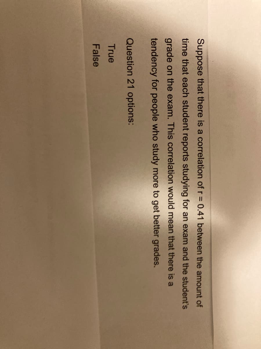Suppose that there is a correlation of r = 0.41 between the amount of
time that each student reports studying for an exam and the student's
grade on the exam. This correlation would mean that there is a
tendency for people who study more to get better grades.
Question 21 options:
True
False
