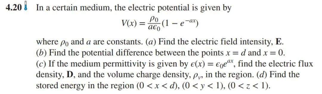 4.20 In a certain medium, the electric potential is given by
Po
V(x) =
a€o
(1 – e-ax)
where po and a are constants. (a) Find the electric field intensity, E.
(b) Find the potential difference between the points x =
(c) If the medium permittivity is given by e(x) = €gex, find the electric flux
density, D, and the volume charge density, p,, in the region. (d) Find the
stored energy in the region (0 < x < d), (0 < y < 1), (0 < z < 1).
d and x = 0.
