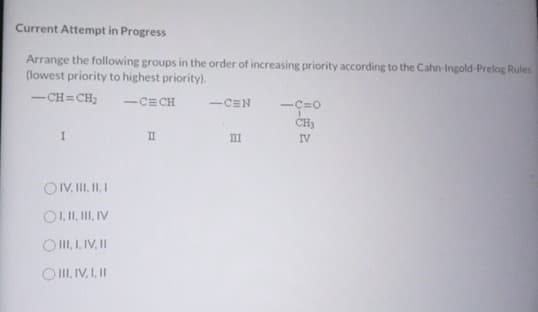 Current Attempt in Progress
Arrange the following groups in the order of increasing priority according to the Cahn-Ingold-Prelog Rules
(lowest priority to highest priority).
-CH=CH₂
-CECH
-CEN
-Ç=0
CH₁
I
II
III
IV
OIV, III, II, I
OI, II, III, IV
OIII, I, IV, II
OIII, IV, I, II