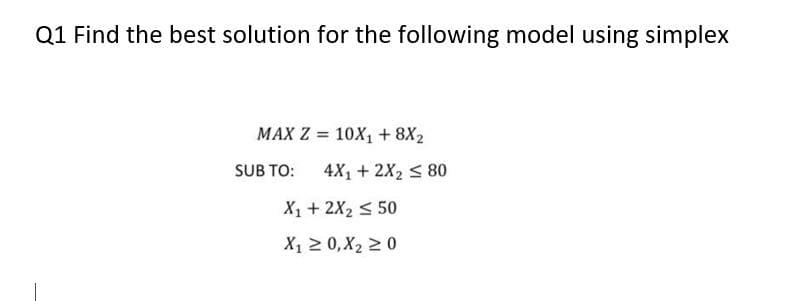 Q1 Find the best solution for the following model using simplex
MAX Z = 10X1 + 8X2
SUB TO:
4X1 + 2X2 < 80
X1 + 2X2 < 50
X1 2 0,X2 2 0
