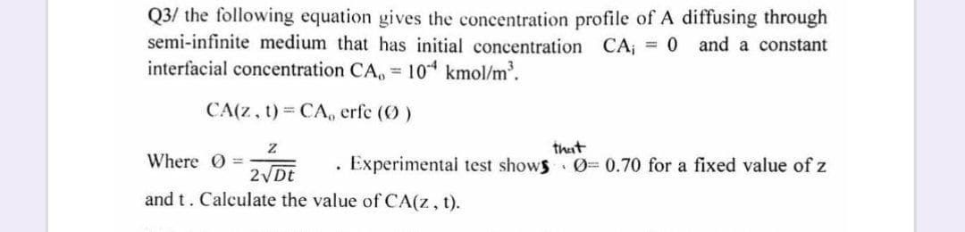 Q3/ the following equation gives the concentration profile of A diffusing through
semi-infinite medium that has initial concentration CA;
interfacial concentration CA, 10 kmol/m'.
= 0 and a constant
CA(z, t) CA, erfe (O)
that
Where 0 =
Experimental test shows 0= 0.70 for a fixed value of z
2 Dt
and t. Calculate the value of CA(z, t).
