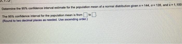 Determine the 95% confidence interval estimate for the population mean of a normal distribution given n=
in 144, o = 128, and x= 1,100,
The 95% confidence interval for the population mean is from to.
(Round to two decimal places as needed. Use ascending order.)
